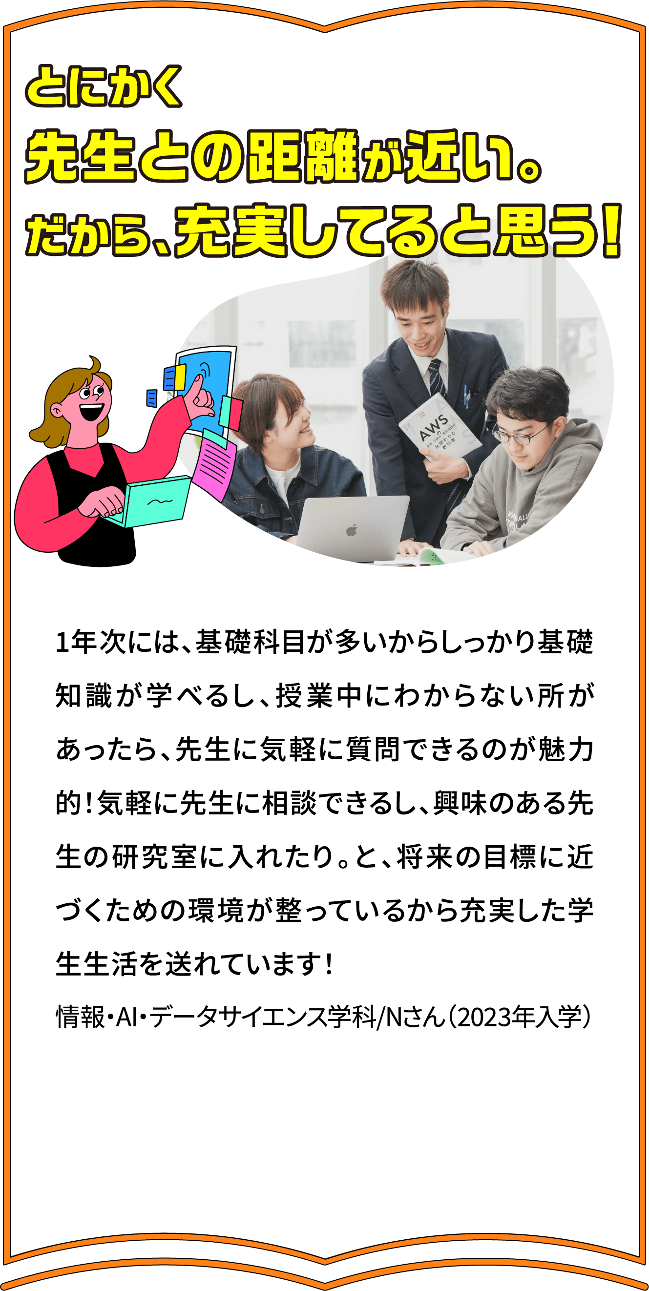 とにかく
							先生との距離が近い。
							だから、充実してると思う！
							1年次には、基礎科目が多いからしっかり基礎知識が学べるし、授業中にわからない所があったら、先生に気軽に質問できるのが魅力的！気軽に先生に相談できるし、興味のある先生の研究室に入れたり。と、将来の目標に近づくための環境が整っているから充実した学生生活を送れています！
情報・AI・データサイエンス学科/Nさん（2023年入学）