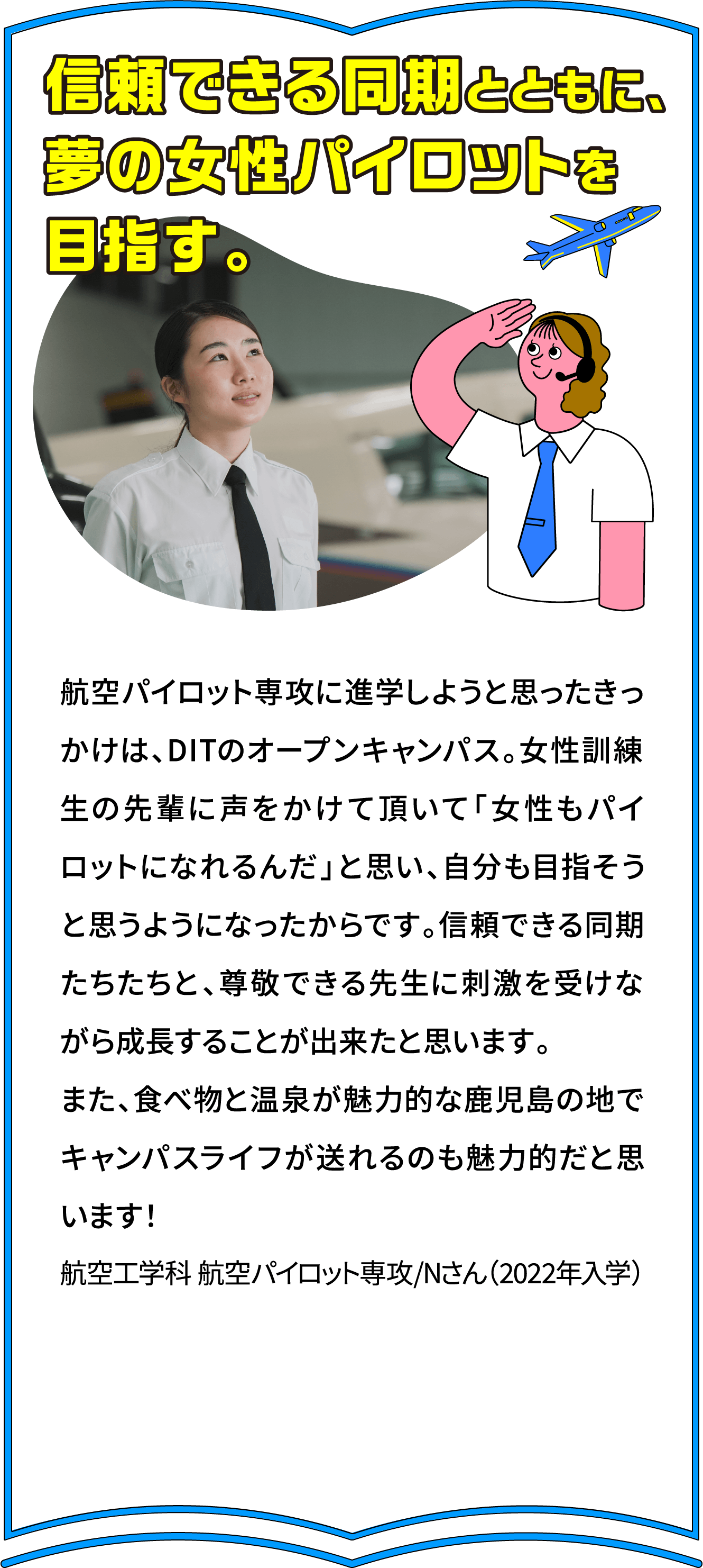 信頼できる同期とともに、
							夢の女性パイロットを
							目指す。
							航空パイロット専攻に進学しようと思ったきっかけは、DITのオープンキャンパス。女性訓練生の先輩に声をかけて頂いて「女性もパイロットになれるんだ」と思い、自分も目指そうと思うようになったからです。信頼できる同期たちたちと、尊敬できる先生に刺激を受けながら成長することが出来たと思います。
また、食べ物と温泉が魅力的な鹿児島の地でキャンパスライフが送れるのも魅力的だと思います！
航空工学科 航空パイロット専攻/Nさん（2022年入学）