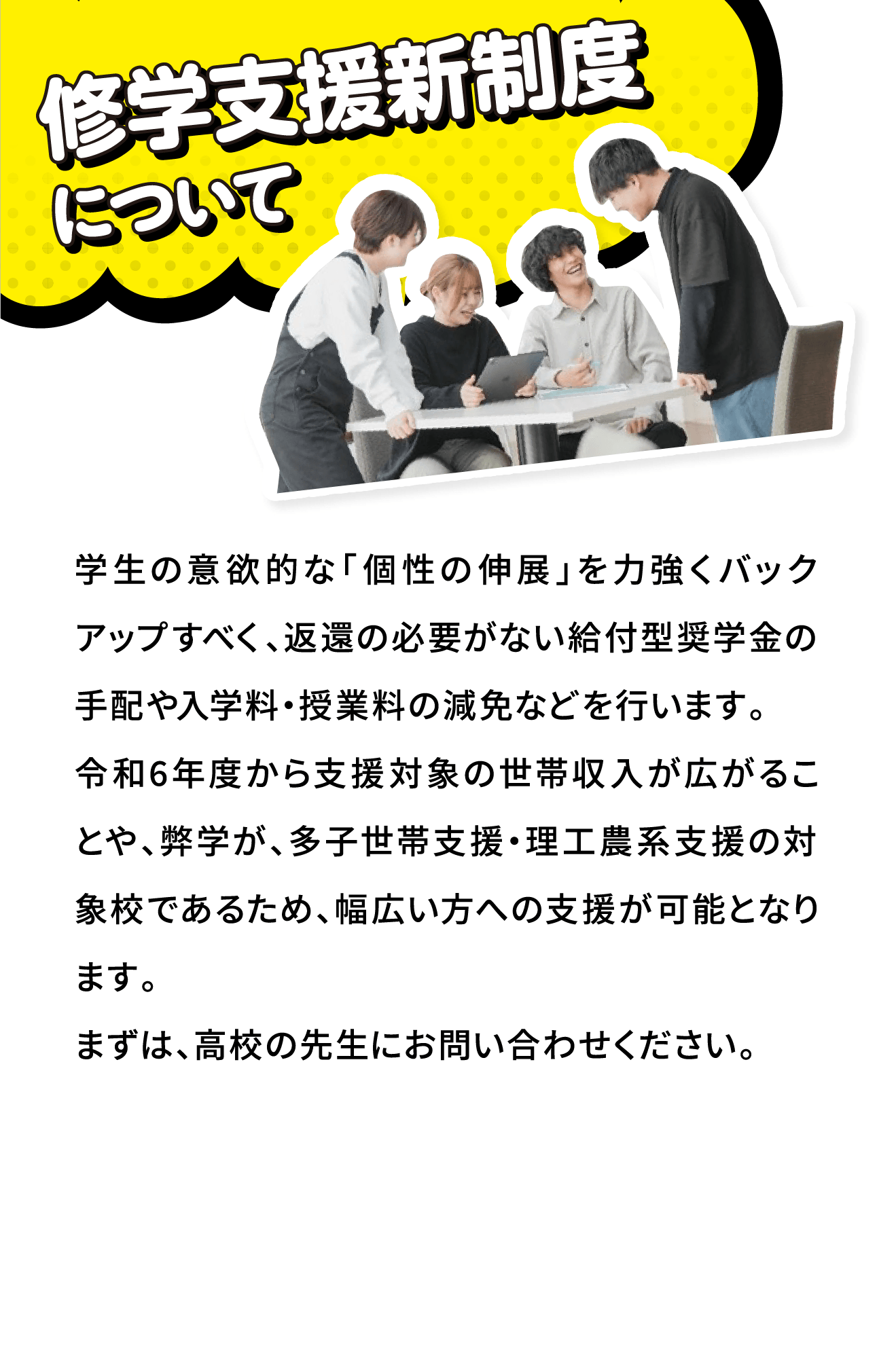 修学支援新制度について
								学生の意欲的な「個性の伸展」を力強くバックアップすべく、返還の必要がない給付型奨学金の手配や入学料・授業料の減免などを行います。
令和6年度から支援対象の世帯収入が広がることや、弊学が、多子世帯支援・理工農系支援の対象校であるため、幅広い方への支援が可能となります。
まずは、高校の先生にお問い合わせください。